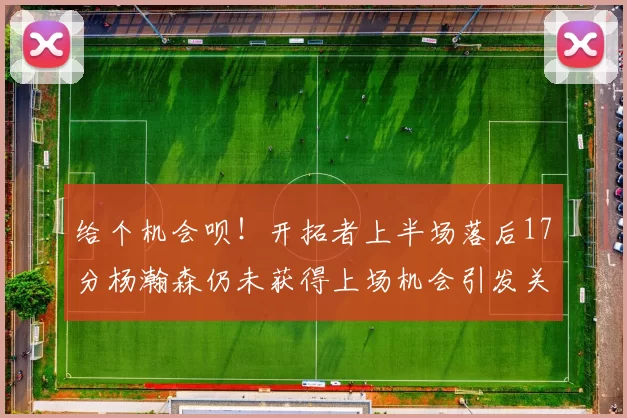 给个机会呗!开拓者上半场落后17分杨瀚森仍未获得上场机会引发关注