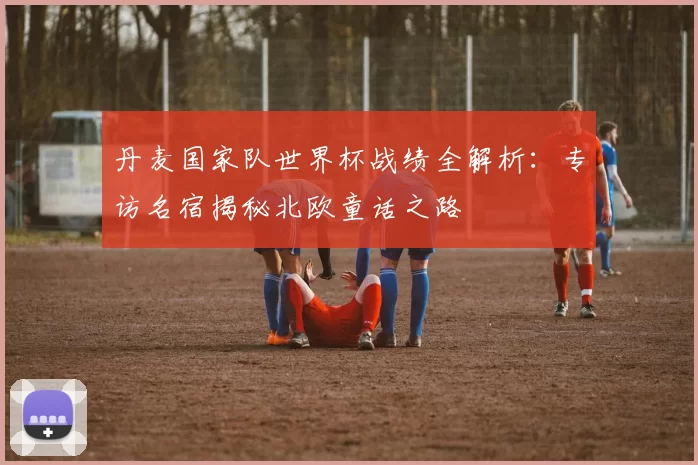 丹麦国家队世界杯战绩全解析:专访名宿揭秘北欧童话之路